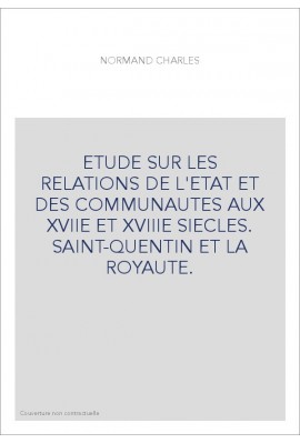 ETUDE SUR LES RELATIONS DE L'ETAT ET DES COMMUNAUTES AUX XVIIE ET XVIIIE SIECLES. SAINT-QUENTIN ET LA ROYAUTE.