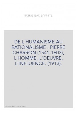 DE L'HUMANISME AU RATIONALISME : PIERRE CHARRON (1541-1603), L'HOMME, L'OEUVRE, L'INFLUENCE. (1913).
