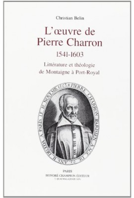 L'OEUVRE DE PIERRE CHARRON.1541-1603.LITTERATURE ET THEOLOGIE, DE MONTAIGNE A PORT-ROYAL.