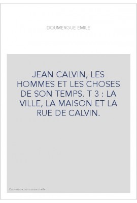JEAN CALVIN, LES HOMMES ET LES CHOSES DE SON TEMPS. T 3 : LA VILLE, LA MAISON ET LA RUE DE CALVIN.