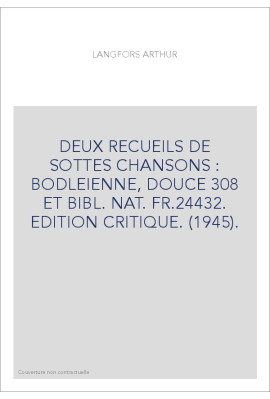 DEUX RECUEILS DE SOTTES CHANSONS : BODLEIENNE, DOUCE 308 ET BIBL. NAT. FR.24432. EDITION CRITIQUE. (1945).