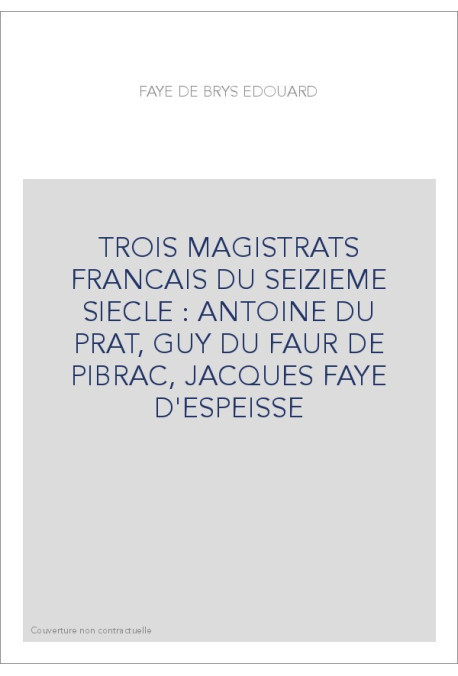 TROIS MAGISTRATS FRANCAIS DU SEIZIEME SIECLE : ANTOINE DU PRAT, GUY DU FAUR DE PIBRAC, JACQUES FAYE D'ESPEISSE