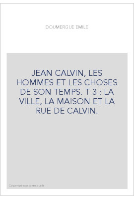 JEAN CALVIN, LES HOMMES ET LES CHOSES DE SON TEMPS. T 3 : LA VILLE, LA MAISON ET LA RUE DE CALVIN.